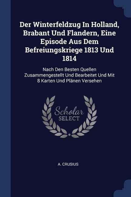 Der Winterfeldzug In Holland, Brabant Und Flandern, Eine Episode Aus Dem Befreiungskriege 1813 Und 1814: Nach Den Besten Quellen Zusammengestellt Und Bearbeitet Und Mit 8 Karten Und Plänen Versehen