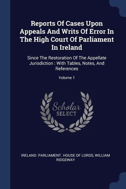 Reports Of Cases Upon Appeals And Writs Of Error In The High Court Of Parliament In Ireland: Since The Restoration Of The Appellate Jurisdiction: With Tables, Notes, And References; Volume 1