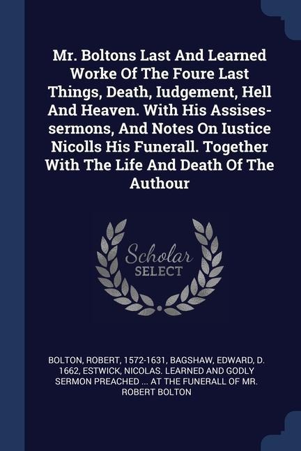 Mr. Boltons Last And Learned Worke Of The Foure Last Things, Death, Iudgement, Hell And Heaven. With His Assises-sermons, And Notes On Iustice Nicolls His Funerall. Together With The Life And Death Of The Authour
