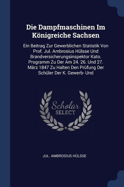 Die Dampfmaschinen Im Königreiche Sachsen: Ein Beitrag Zur Gewerblichen Statistik Von Prof. Jul. Ambrosius Hülsse Und Brandversicherungsinspektor Kato. Programm Zu Der Am 24. 26. Und 27. März 1847 Zu Halten Den Prüfung Der Schüler Der K. Gewerb- Und