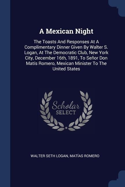 A Mexican Night: The Toasts And Responses At A Complimentary Dinner Given By Walter S. Logan, At The Democratic Club, New York City, December 16th, 1891, To Señor Don Matís Romero, Mexican Minister To The United States