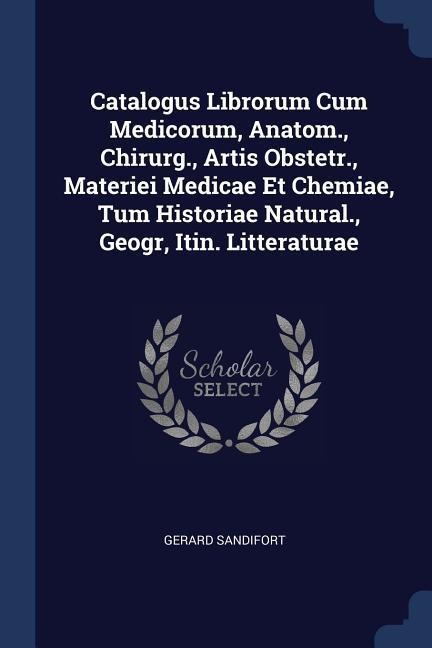 Catalogus Librorum Cum Medicorum, Anatom., Chirurg., Artis Obstetr., Materiei Medicae Et Chemiae, Tum Historiae Natural., Geogr, Itin. Litteraturae