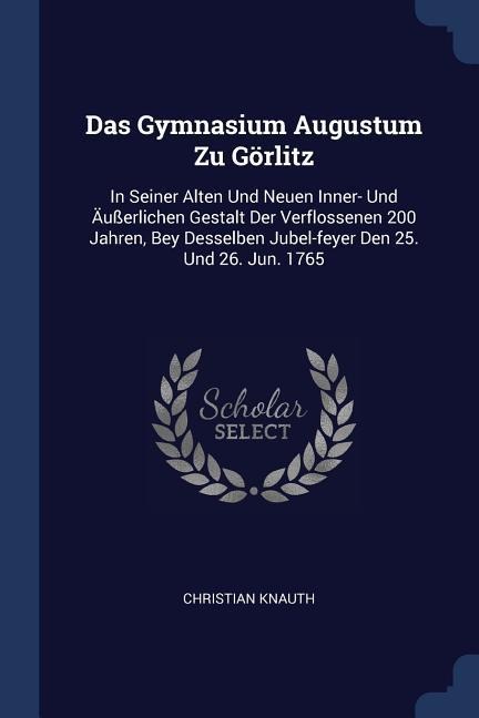 Das Gymnasium Augustum Zu Görlitz: In Seiner Alten Und Neuen Inner- Und Äußerlichen Gestalt Der Verflossenen 200 Jahren, Bey Desselben Jubel-feyer Den 25. Und 26. Jun. 1765