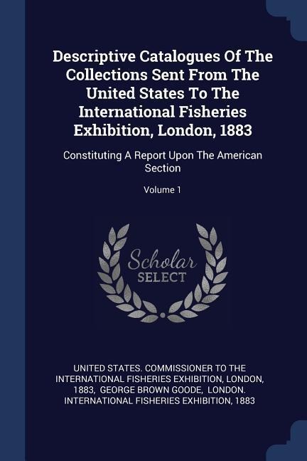 Descriptive Catalogues Of The Collections Sent From The United States To The International Fisheries Exhibition, London, 1883: Constituting A Report Upon The American Section; Volume 1