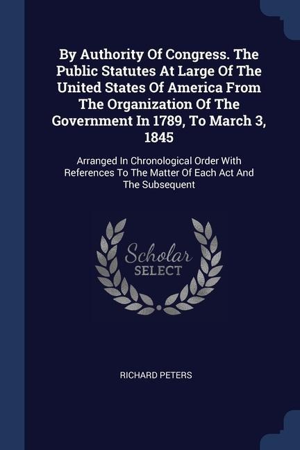 By Authority Of Congress. The Public Statutes At Large Of The United States Of America From The Organization Of The Government In 1789, To March 3, 1845: Arranged In Chronological Order With References To The Matter Of Each Act And The Subsequent