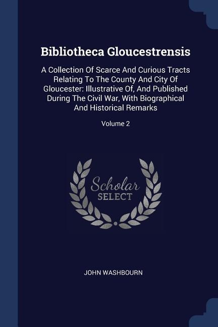 Bibliotheca Gloucestrensis: A Collection Of Scarce And Curious Tracts Relating To The County And City Of Gloucester: Illustrative Of, And Published During The Civil War, With Biographical And Historical Remarks; Volume 2