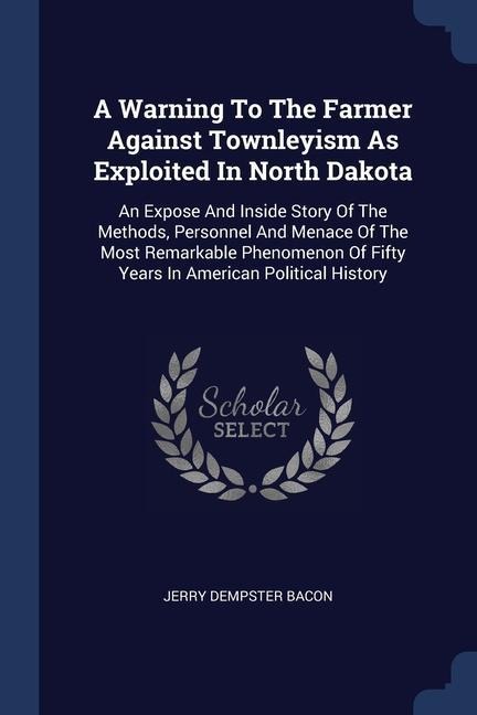 A Warning To The Farmer Against Townleyism As Exploited In North Dakota: An Expose And Inside Story Of The Methods, Personnel And Menace Of The Most Remarkable Phenomenon Of Fifty Years In American Political History