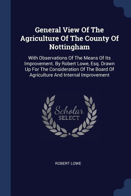 General View Of The Agriculture Of The County Of Nottingham: With Observations Of The Means Of Its Improvement. By Robert Lowe, Esq. Drawn Up For The Consideration Of The Board Of Agriculture And Internal Improvement