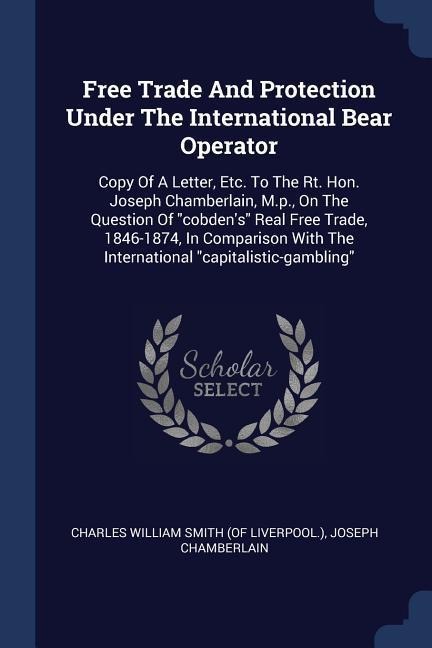 Free Trade And Protection Under The International Bear Operator: Copy Of A Letter, Etc. To The Rt. Hon. Joseph Chamberlain, M.p., On The Question Of cobdens Real Free Trade, 1846-1874, In Comparison With The International capitalistic-gambling