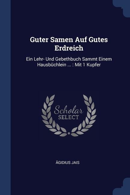 Guter Samen Auf Gutes Erdreich: Ein Lehr- Und Gebethbuch Sammt Einem Hausbüchlein ...: Mit 1 Kupfer