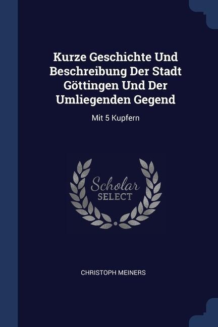 Kurze Geschichte Und Beschreibung Der Stadt Göttingen Und Der Umliegenden Gegend: Mit 5 Kupfern