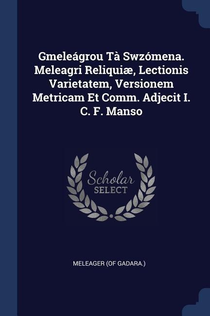 Gmeleágrou Tà Swzómena. Meleagri Reliquiæ, Lectionis Varietatem, Versionem Metricam Et Comm. Adjecit I. C. F. Manso