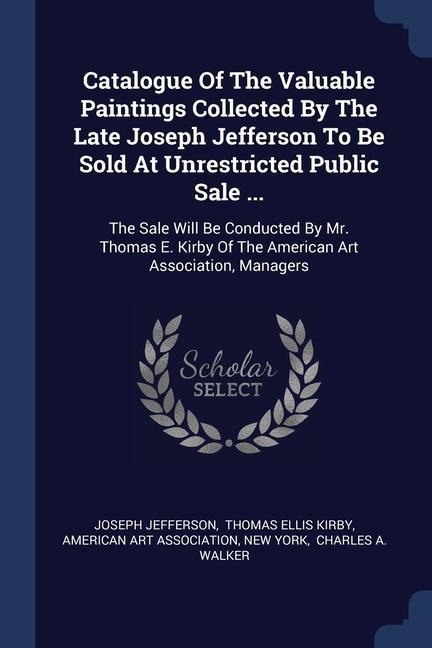 Catalogue Of The Valuable Paintings Collected By The Late Joseph Jefferson To Be Sold At Unrestricted Public Sale ...: The Sale Will Be Conducted By Mr. Thomas E. Kirby Of The American Art Association, Managers