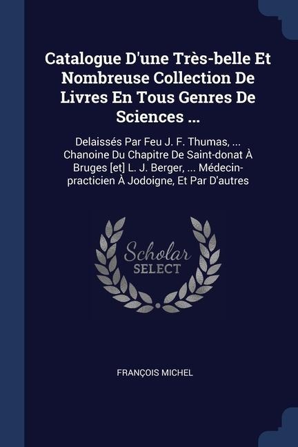 Catalogue Dune Très-belle Et Nombreuse Collection De Livres En Tous Genres De Sciences ...: Delaissés Par Feu J. F. Thumas, ... Chanoine Du Chapitre De Saint-donat À Bruges [et] L. J. Berger, ... Médecin-practicien À Jodoigne, Et Par Dautres