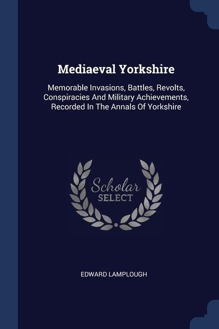 Mediaeval Yorkshire: Memorable Invasions, Battles, Revolts, Conspiracies And Military Achievements, Recorded In The Annals Of Yorkshire
