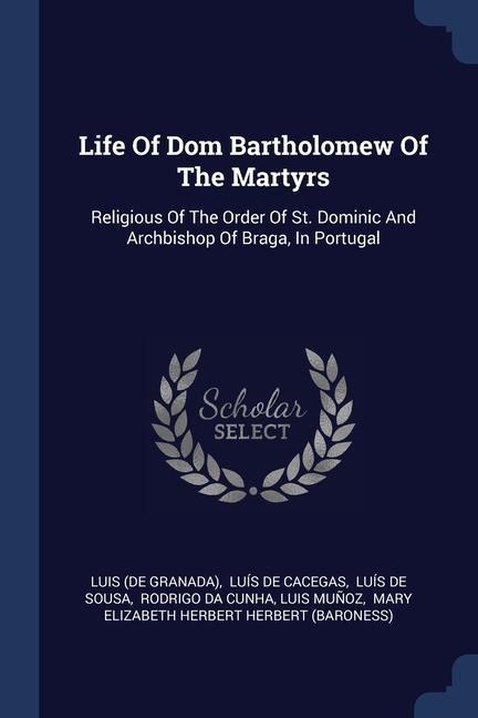 Life Of Dom Bartholomew Of The Martyrs: Religious Of The Order Of St. Dominic And Archbishop Of Braga, In Portugal