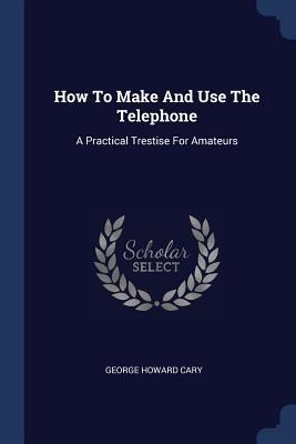 How To Make And Use The Telephone: A Practical Trestise For Amateurs