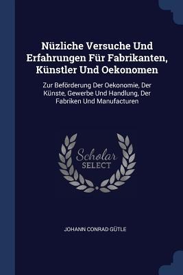 Nüzliche Versuche Und Erfahrungen Für Fabrikanten, Künstler Und Oekonomen: Zur Beförderung Der Oekonomie, Der Künste, Gewerbe Und Handlung, Der Fabriken Und Manufacturen