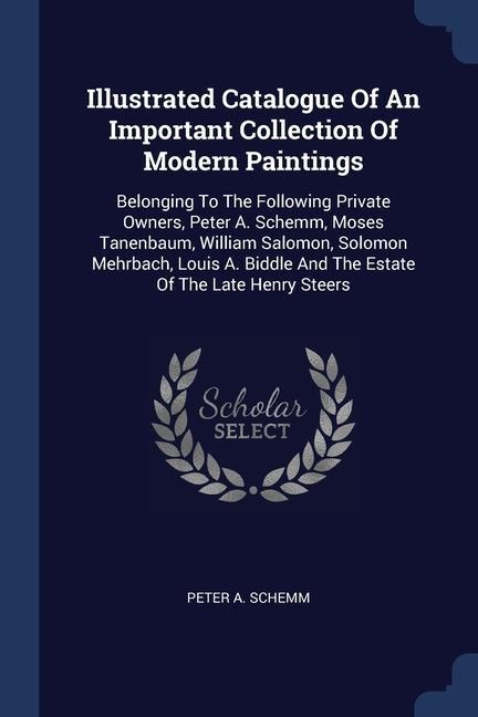 Illustrated Catalogue Of An Important Collection Of Modern Paintings: Belonging To The Following Private Owners, Peter A. Schemm, Moses Tanenbaum, William Salomon, Solomon Mehrbach, Louis A. Biddle And The Estate Of The Late Henry Steers
