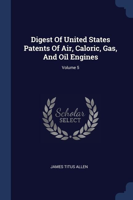 Digest Of United States Patents Of Air, Caloric, Gas, And Oil Engines; Volume 5