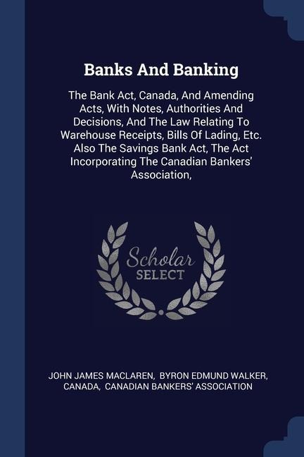 Banks And Banking: The Bank Act, Canada, And Amending Acts, With Notes, Authorities And Decisions, And The Law Relating To Warehouse Receipts, Bills Of Lading, Etc. Also The Savings Bank Act, The Act Incorporating The Canadian Bankers' Association,