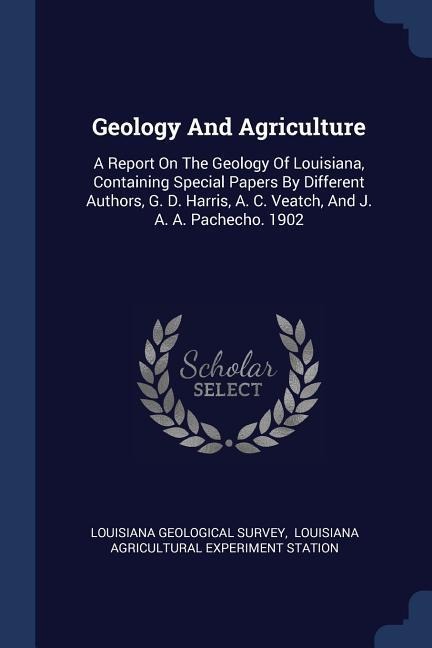 Geology And Agriculture: A Report On The Geology Of Louisiana, Containing Special Papers By Different Authors, G. D. Harris, A. C. Veatch, And J. A. A. Pachecho. 1902