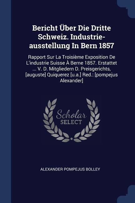Bericht Über Die Dritte Schweiz. Industrie-ausstellung In Bern 1857: Rapport Sur La Troisième Exposition De Lindustrie Suisse À Berne 1857. Erstattet ... V. D. Mitgliedern D. Preisgerichts, [auguste] Quiquerez [u.a.] Red.: [pompejus Alexander]