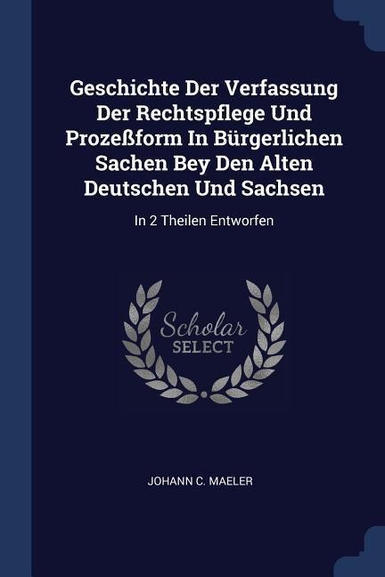 Geschichte Der Verfassung Der Rechtspflege Und Prozeßform In Bürgerlichen Sachen Bey Den Alten Deutschen Und Sachsen: In 2 Theilen Entworfen