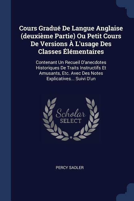 Cours Gradué De Langue Anglaise (deuxième Partie) Ou Petit Cours De Versions À Lusage Des Classes Élémentaires: Contenant Un Recueil Danecdotes Historiques De Traits Instructifs Et Amusants, Etc. Avec Des Notes Explicatives... Suivi Dun