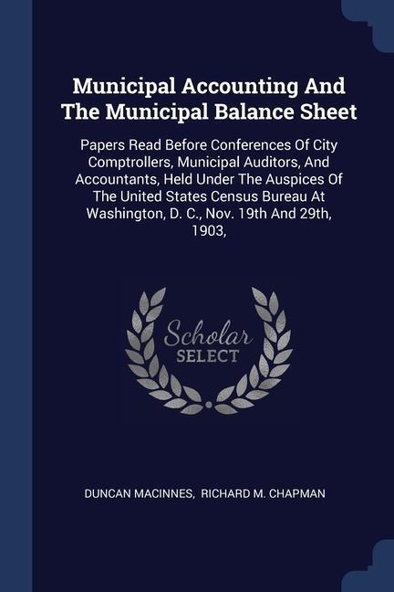 Municipal Accounting And The Municipal Balance Sheet: Papers Read Before Conferences Of City Comptrollers, Municipal Auditors, And Accountants, Held Under The Auspices Of The United States Census Bureau At Washington, D. C., Nov. 19th And 29th, 1903,