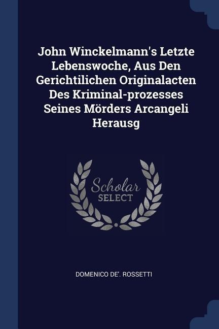 John Winckelmanns Letzte Lebenswoche, Aus Den Gerichtilichen Originalacten Des Kriminal-prozesses Seines Mörders Arcangeli Herausg