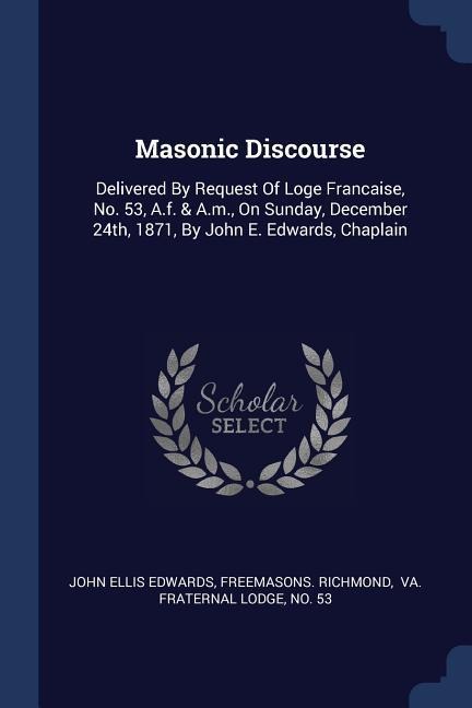 Masonic Discourse: Delivered By Request Of Loge Francaise, No. 53, A.f. & A.m., On Sunday, December 24th, 1871, By John E. Edwards, Chaplain