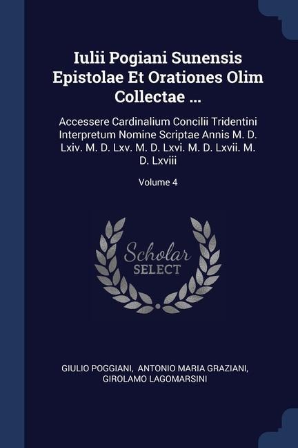 Iulii Pogiani Sunensis Epistolae Et Orationes Olim Collectae ...: Accessere Cardinalium Concilii Tridentini Interpretum Nomine Scriptae Annis M. D. Lxiv. M. D. Lxv. M. D. Lxvi. M. D. Lxvii. M. D. Lxviii; Volume 4