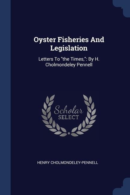 Oyster Fisheries And Legislation: Letters To "the Times," By H. Cholmondeley Pennell