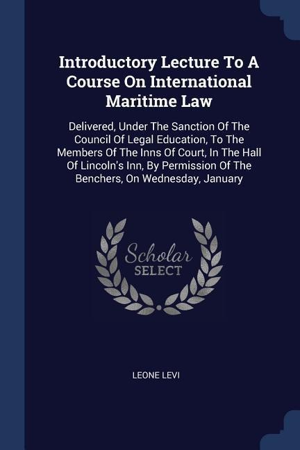 Introductory Lecture To A Course On International Maritime Law: Delivered, Under The Sanction Of The Council Of Legal Education, To The Members Of The Inns Of Court, In The Hall Of Lincolns Inn, By Permission Of The Benchers, On Wednesday, January