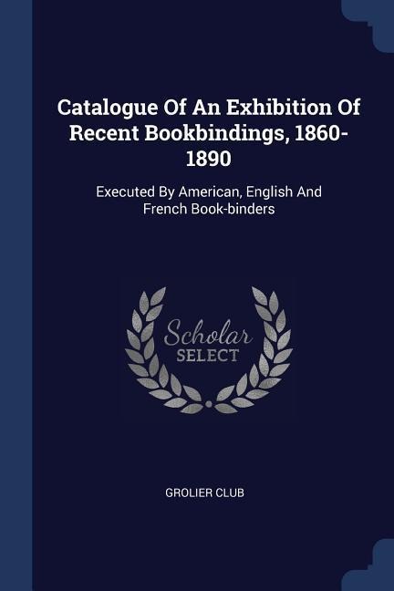 Catalogue Of An Exhibition Of Recent Bookbindings, 1860-1890: Executed By American, English And French Book-binders