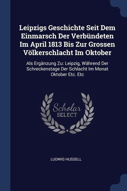 Leipzigs Geschichte Seit Dem Einmarsch Der Verbündeten Im April 1813 Bis Zur Grossen Völkerschlacht Im Oktober: Als Ergänzung Zu: Leipzig, Während Der Schreckenstage Der Schlacht Im Monat Oktober Etc. Etc