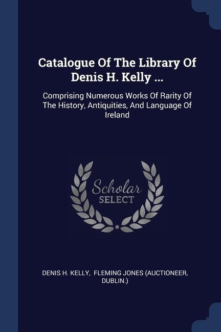 Catalogue Of The Library Of Denis H. Kelly ...: Comprising Numerous Works Of Rarity Of The History, Antiquities, And Language Of Ireland