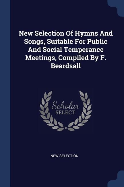 New Selection Of Hymns And Songs, Suitable For Public And Social Temperance Meetings, Compiled By F. Beardsall