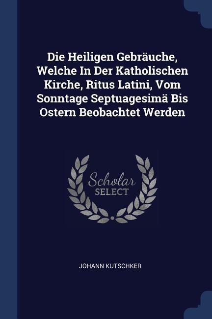 Die Heiligen Gebräuche, Welche In Der Katholischen Kirche, Ritus Latini, Vom Sonntage Septuagesimä Bis Ostern Beobachtet Werden