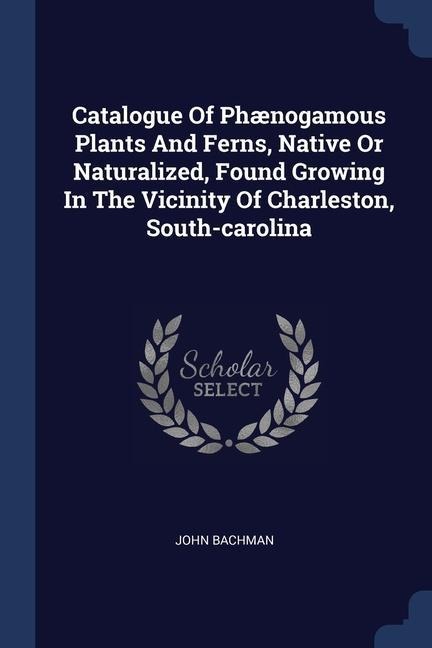 Catalogue Of Phænogamous Plants And Ferns, Native Or Naturalized, Found Growing In The Vicinity Of Charleston, South-carolina