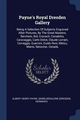 Paynes Royal Dresden Gallery: Being A Selection Of Subjects Engraved After Pictures, By The Great Masters, Berchem, Bol, Cranach, Canaletto, Caravaggio, Carlo Dolce, Claude Lorrain, Correggio, Guercini, Guido Reni, Metzu, Mieris, Netscher, Ostade,