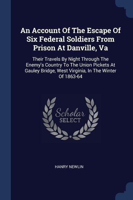 An Account Of The Escape Of Six Federal Soldiers From Prison At Danville, Va: Their Travels By Night Through The Enemys Country To The Union Pickets At Gauley Bridge, West Virginia, In The Winter Of 1863-64