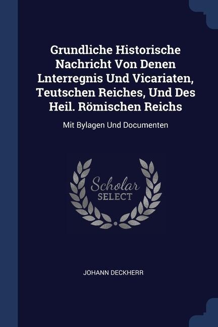 Grundliche Historische Nachricht Von Denen Lnterregnis Und Vicariaten, Teutschen Reiches, Und Des Heil. Römischen Reichs: Mit Bylagen Und Documenten