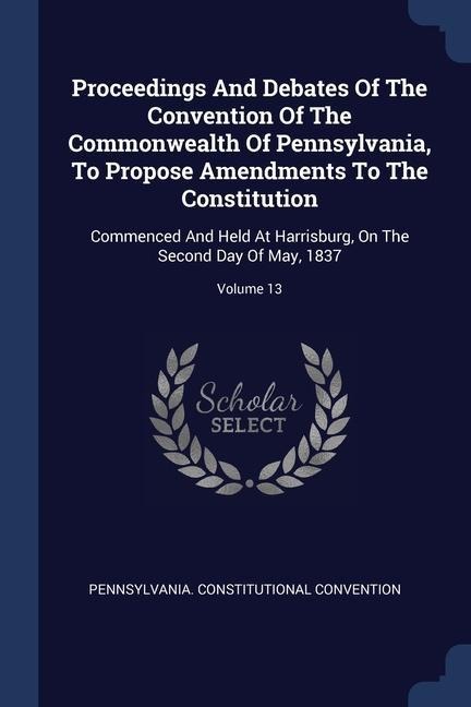 Proceedings And Debates Of The Convention Of The Commonwealth Of Pennsylvania, To Propose Amendments To The Constitution: Commenced And Held At Harrisburg, On The Second Day Of May, 1837; Volume 13