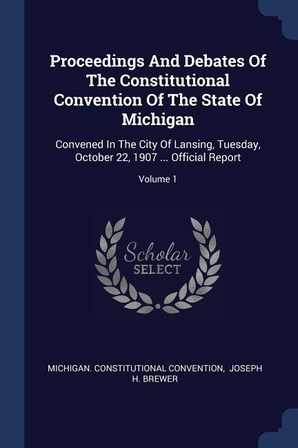Proceedings And Debates Of The Constitutional Convention Of The State Of Michigan: Convened In The City Of Lansing, Tuesday, October 22, 1907 ... Official Report; Volume 1