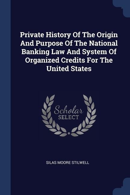 Private History Of The Origin And Purpose Of The National Banking Law And System Of Organized Credits For The United States