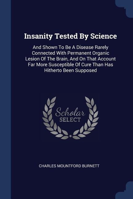 Insanity Tested By Science: And Shown To Be A Disease Rarely Connected With Permanent Organic Lesion Of The Brain, And On That Account Far More Susceptible Of Cure Than Has Hitherto Been Supposed