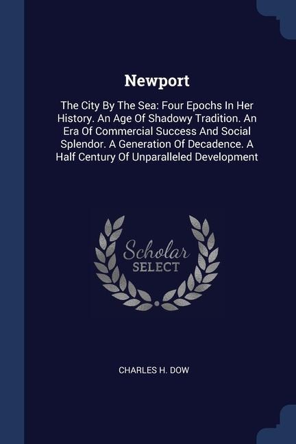 Newport: The City By The Sea: Four Epochs In Her History. An Age Of Shadowy Tradition. An Era Of Commercial Success And Social Splendor. A Generation Of Decadence. A Half Century Of Unparalleled Development