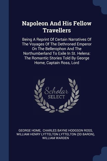 Napoleon And His Fellow Travellers: Being A Reprint Of Certain Narratives Of The Voyages Of The Dethroned Emperor On The Bellerophon And The Northumberland To Exile In St. Helena: The Romantic Stories Told By George Home, Captain Ross, Lord